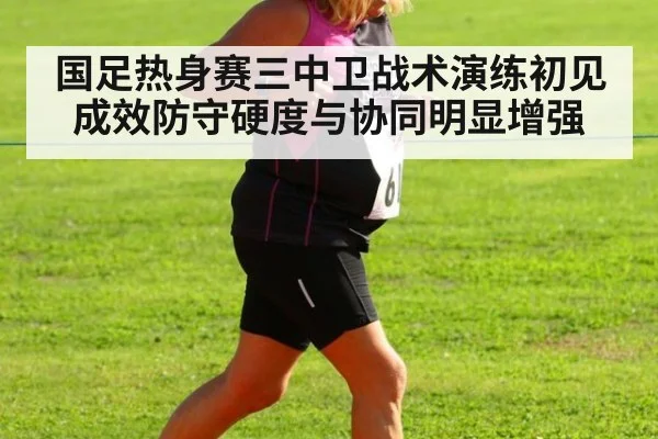 国足热身赛三中卫战术演练初见成效防守硬度与协同明显增强
