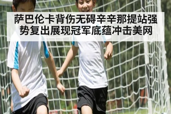 萨巴伦卡背伤无碍辛辛那提站强势复出展现冠军底蕴冲击美网