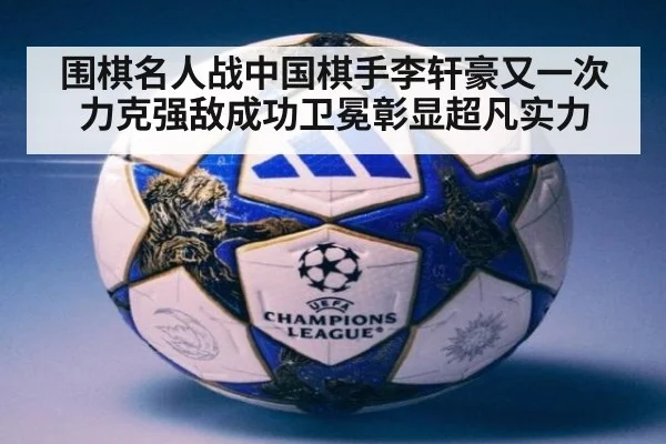围棋名人战中国棋手李轩豪又一次力克强敌成功卫冕彰显超凡实力