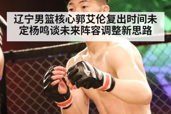 辽宁男篮核心郭艾伦复出时间未定杨鸣谈未来阵容调整新思路